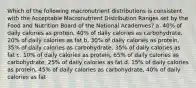 Which of the following macronutrient distributions is consistent with the Acceptable Macronutrient Distribution Ranges set by the Food and Nutrition Board of the National Academies? a. 40% of daily calories as protein, 40% of daily calories as carbohydrate, 20% of daily calories as fat b. 30% of daily calories as protein, 35% of daily calories as carbohydrate, 35% of daily calories as fat c. 10% of daily calories as protein, 65% of daily calories as carbohydrate, 25% of daily calories as fat d. 15% of daily calories as protein, 45% of daily calories as carbohydrate, 40% of daily calories as fat