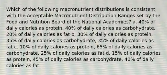 Which of the following macronutrient distributions is consistent with the Acceptable Macronutrient Distribution Ranges set by the Food and Nutrition Board of the National Academies? a. 40% of daily calories as protein, 40% of daily calories as carbohydrate, 20% of daily calories as fat b. 30% of daily calories as protein, 35% of daily calories as carbohydrate, 35% of daily calories as fat c. 10% of daily calories as protein, 65% of daily calories as carbohydrate, 25% of daily calories as fat d. 15% of daily calories as protein, 45% of daily calories as carbohydrate, 40% of daily calories as fat