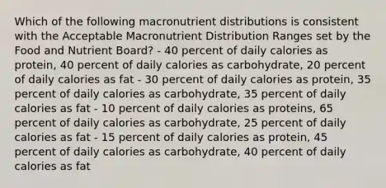 Which of the following macronutrient distributions is consistent with the Acceptable Macronutrient Distribution Ranges set by the Food and Nutrient Board? - 40 percent of daily calories as protein, 40 percent of daily calories as carbohydrate, 20 percent of daily calories as fat - 30 percent of daily calories as protein, 35 percent of daily calories as carbohydrate, 35 percent of daily calories as fat - 10 percent of daily calories as proteins, 65 percent of daily calories as carbohydrate, 25 percent of daily calories as fat - 15 percent of daily calories as protein, 45 percent of daily calories as carbohydrate, 40 percent of daily calories as fat