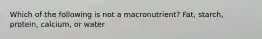 Which of the following is not a macronutrient? Fat, starch, protein, calcium, or water