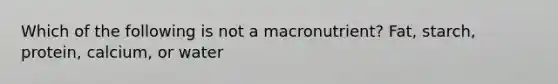 Which of the following is not a macronutrient? Fat, starch, protein, calcium, or water