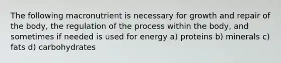 The following macronutrient is necessary for growth and repair of the body, the regulation of the process within the body, and sometimes if needed is used for energy a) proteins b) minerals c) fats d) carbohydrates