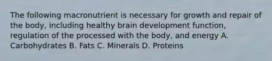 The following macronutrient is necessary for growth and repair of the body, including healthy brain development function, regulation of the processed with the body, and energy A. Carbohydrates B. Fats C. Minerals D. Proteins