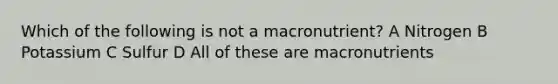 Which of the following is not a macronutrient? A Nitrogen B Potassium C Sulfur D All of these are macronutrients