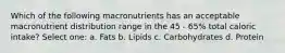 Which of the following macronutrients has an acceptable macronutrient distribution range in the 45 - 65% total caloric intake? Select one: a. Fats b. Lipids c. Carbohydrates d. Protein