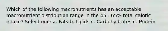 Which of the following macronutrients has an acceptable macronutrient distribution range in the 45 - 65% total caloric intake? Select one: a. Fats b. Lipids c. Carbohydrates d. Protein