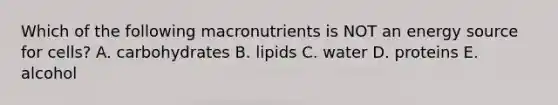 Which of the following macronutrients is NOT an energy source for cells? A. carbohydrates B. lipids C. water D. proteins E. alcohol