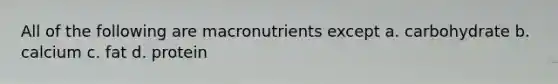 All of the following are macronutrients except a. carbohydrate b. calcium c. fat d. protein