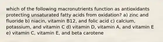 which of the following macronutrients function as antioxidants protecting unsaturated fatty acids from oxidation? a) zinc and fluoride b) niacin, vitamin B12, and folic acid c) calcium, potassium, and vitamin C d) vitamin D, vitamin A, and vitamin E e) vitamin C, vitamin E, and beta carotene