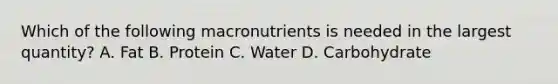 Which of the following macronutrients is needed in the largest quantity? A. Fat B. Protein C. Water D. Carbohydrate