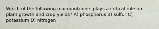 Which of the following macronutrients plays a critical role on plant growth and crop yields? A) phosphorus B) sulfur C) potassium D) nitrogen