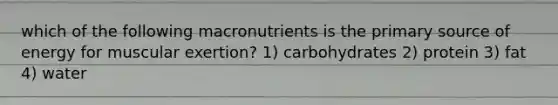 which of the following macronutrients is the primary source of energy for muscular exertion? 1) carbohydrates 2) protein 3) fat 4) water