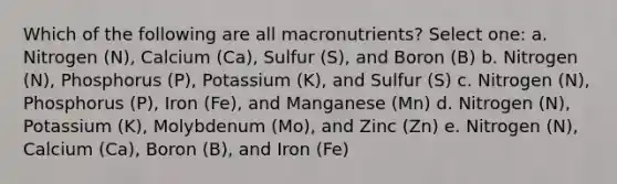 Which of the following are all macronutrients? Select one: a. Nitrogen (N), Calcium (Ca), Sulfur (S), and Boron (B) b. Nitrogen (N), Phosphorus (P), Potassium (K), and Sulfur (S) c. Nitrogen (N), Phosphorus (P), Iron (Fe), and Manganese (Mn) d. Nitrogen (N), Potassium (K), Molybdenum (Mo), and Zinc (Zn) e. Nitrogen (N), Calcium (Ca), Boron (B), and Iron (Fe)