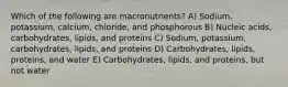 Which of the following are macronutrients? A) Sodium, potassium, calcium, chloride, and phosphorous B) Nucleic acids, carbohydrates, lipids, and proteins C) Sodium, potassium, carbohydrates, lipids, and proteins D) Carbohydrates, lipids, proteins, and water E) Carbohydrates, lipids, and proteins, but not water