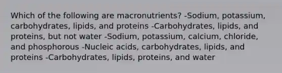 Which of the following are macronutrients?​ -Sodium, potassium, carbohydrates, lipids, and proteins -Carbohydrates, lipids, and proteins, but not water -Sodium, potassium, calcium, chloride, and phosphorous -Nucleic acids, carbohydrates, lipids, and proteins -Carbohydrates, lipids, proteins, and water