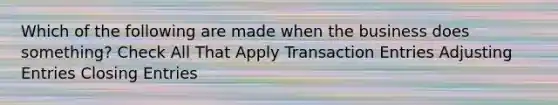 Which of the following are made when the business does something? Check All That Apply Transaction Entries Adjusting Entries Closing Entries