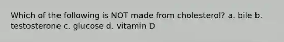 Which of the following is NOT made from cholesterol? a. bile b. testosterone c. glucose d. vitamin D