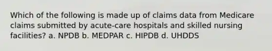 Which of the following is made up of claims data from Medicare claims submitted by acute-care hospitals and skilled nursing facilities? a. NPDB b. MEDPAR c. HIPDB d. UHDDS