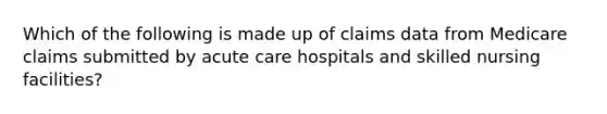 Which of the following is made up of claims data from Medicare claims submitted by acute care hospitals and skilled nursing facilities?