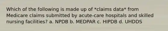 Which of the following is made up of *claims data* from Medicare claims submitted by acute-care hospitals and skilled nursing facilities? a. NPDB b. MEDPAR c. HIPDB d. UHDDS