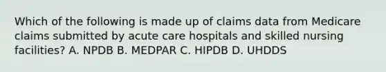 Which of the following is made up of claims data from Medicare claims submitted by acute care hospitals and skilled nursing facilities? A. NPDB B. MEDPAR C. HIPDB D. UHDDS