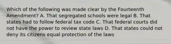 Which of the following was made clear by the Fourteenth Amendment? A. That segregated schools were legal B. That states had to follow federal tax code C. That federal courts did not have the power to review state laws D. That states could not deny its citizens equal protection of the laws