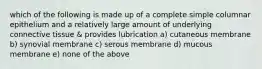 which of the following is made up of a complete simple columnar epithelium and a relatively large amount of underlying connective tissue & provides lubrication a) cutaneous membrane b) synovial membrane c) serous membrane d) mucous membrane e) none of the above