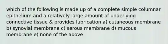 which of the following is made up of a complete simple columnar epithelium and a relatively large amount of underlying connective tissue & provides lubrication a) cutaneous membrane b) synovial membrane c) serous membrane d) mucous membrane e) none of the above