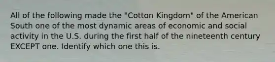 All of the following made the "Cotton Kingdom" of the American South one of the most dynamic areas of economic and social activity in the U.S. during the first half of the nineteenth century EXCEPT one. Identify which one this is.