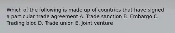 Which of the following is made up of countries that have signed a particular trade agreement A. Trade sanction B. Embargo C. Trading bloc D. Trade union E. Joint venture