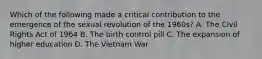 Which of the following made a critical contribution to the emergence of the sexual revolution of the 1960s? A. The Civil Rights Act of 1964 B. The birth control pill C. The expansion of higher education D. The Vietnam War