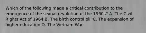 Which of the following made a critical contribution to the emergence of the sexual revolution of the 1960s? A. The Civil Rights Act of 1964 B. The birth control pill C. The expansion of higher education D. The Vietnam War