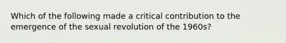 Which of the following made a critical contribution to the emergence of the sexual revolution of the 1960s?