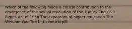 Which of the following made a critical contribution to the emergence of the sexual revolution of the 1960s? The Civil Rights Act of 1964 The expansion of higher education The Vietnam War The birth control pill