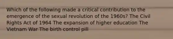 Which of the following made a critical contribution to the emergence of the sexual revolution of the 1960s? The Civil Rights Act of 1964 The expansion of higher education The Vietnam War The birth control pill