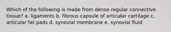 Which of the following is made from dense regular <a href='https://www.questionai.com/knowledge/kYDr0DHyc8-connective-tissue' class='anchor-knowledge'>connective tissue</a>? a. ligaments b. fibrous capsule of articular cartilage c. articular fat pads d. synovial membrane e. synovial fluid