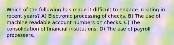 Which of the following has made it difficult to engage in kiting in recent years? A) Electronic processing of checks. B) The use of machine readable account numbers on checks. C) The consolidation of financial institutions. D) The use of payroll processers.