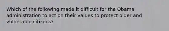 Which of the following made it difficult for the Obama administration to act on their values to protect older and vulnerable citizens?