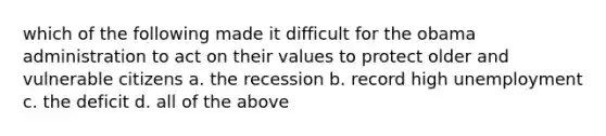 which of the following made it difficult for the obama administration to act on their values to protect older and vulnerable citizens a. the recession b. record high unemployment c. the deficit d. all of the above