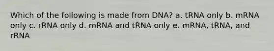 Which of the following is made from DNA? a. tRNA only b. mRNA only c. rRNA only d. mRNA and tRNA only e. mRNA, tRNA, and rRNA