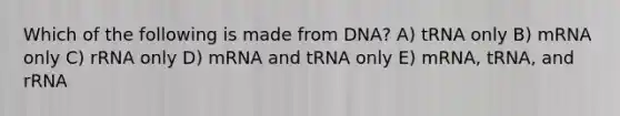 Which of the following is made from DNA? A) tRNA only B) mRNA only C) rRNA only D) mRNA and tRNA only E) mRNA, tRNA, and rRNA