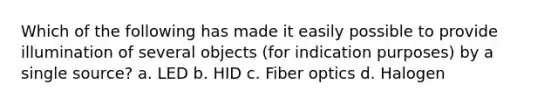 Which of the following has made it easily possible to provide illumination of several objects (for indication purposes) by a single source? a. LED b. HID c. Fiber optics d. Halogen