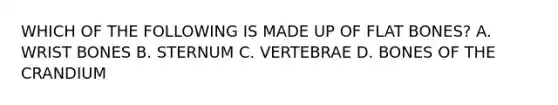WHICH OF THE FOLLOWING IS MADE UP OF FLAT BONES? A. WRIST BONES B. STERNUM C. VERTEBRAE D. BONES OF THE CRANDIUM