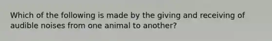 Which of the following is made by the giving and receiving of audible noises from one animal to another?