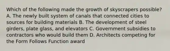 Which of the following made the growth of skyscrapers possible? A. The newly built system of canals that connected cities to sources for building materials B. The development of steel girders, plate glass, and elevators C. Government subsidies to contractors who would build them D. Architects competing for the Form Follows Function award