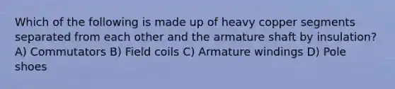 Which of the following is made up of heavy copper segments separated from each other and the armature shaft by insulation? A) Commutators B) Field coils C) Armature windings D) Pole shoes