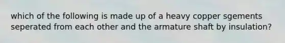 which of the following is made up of a heavy copper sgements seperated from each other and the armature shaft by insulation?