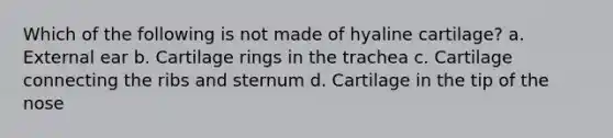 Which of the following is not made of hyaline cartilage? a. External ear b. Cartilage rings in the trachea c. Cartilage connecting the ribs and sternum d. Cartilage in the tip of the nose