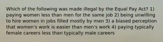 Which of the following was made illegal by the Equal Pay Act? 1) paying women less than men for the same job 2) being unwilling to hire women in jobs filled mostly by men 3) a biased perception that women's work is easier than men's work 4) paying typically female careers less than typically male careers