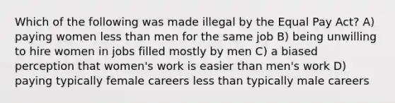 Which of the following was made illegal by the Equal Pay Act? A) paying women less than men for the same job B) being unwilling to hire women in jobs filled mostly by men C) a biased perception that women's work is easier than men's work D) paying typically female careers less than typically male careers